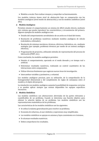 Apuntes de Proyectos de Ingeniería
Página 53
• Modelos a escala. Para realizar ensayos y comprobar su funcionamiento.
Los modelos icónicos tienen nivel de abstracción bajo en comparación con los
modelos analógicos (nivel medio de abstracción) y con los modelos simbólicos (nivel
alto).
2. Modelos Analógicos
Permiten simular el comportamiento un sistema de difícil estudio directo, mediante
otro sistema que pueda reproducir las características y circunstancias del primero.
Algunos ejemplos de modelos analógicos son:
• Estudio del comportamiento aerodinámico de un avión en el túnel del viento.
• Resolución de problemas numéricos mediante modelos analógicos de cálculo
(calculadora, ordenador).
• Resolución de sistemas mecánicos, térmicos, eléctricos, hidráulicos, etc., mediante
analogías (por ejemplo, problemas térmicos por medio de un sistema analógico
eléctrico).
• Programación de proyectos, utilizando métodos de representación del proceso de
fabricación (PERT, etc.).
Como conclusión, los modelos analógicos permiten:
• Simular el comportamiento, operando en el modo deseado y en tiempo real o
artificial.
• Determinar resultados numéricos, realizando un control cuantitativo de las
interacciones entre componentes.
• Utilizar diversos fenómenos que sugieran nuevas áreas de investigación.
• Intercambiar variables y parámetros, a voluntad.
Los modelos analógicos precisan, para su utilización, de la comprobación de la
homogeneidad dimensional y del cumplimiento de reglas de semejanza entre el
modelo y el objeto del proyecto.
La simulación con modelos analógicos aumenta la posibilidad de respuestas correctas
y se pueden aplicar siempre que existan disponibles los equipos específicos
necesarios.
3. Modelos Simbólicos
Los modelos simbólicos son abstracciones abreviadas de las partes relevantes y
cuantificables de un problema. Cuando se determina una función objetivo para
obtener la solución óptima de un problema. Los modelos simbólicos son las
representaciones matemáticas de los problemas.
Las características de los modelos simbólicos son las siguientes:
• Se utiliza la máxima generalización para resolver un problema.
• Economía de esfuerzos, al usar símbolos y expresiones muy simplificadas.
• Los modelos simbólicos se apoyan en axiomas y leyes consistentes en sí mismos.
• Se alcanzan resultados numéricos.
• Deben comprobarse los resultados.
 