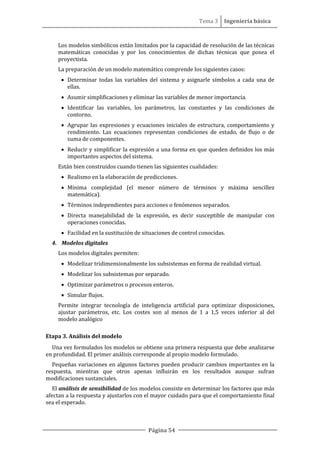 Tema 3 Ingeniería básica
Página 54
Los modelos simbólicos están limitados por la capacidad de resolución de las técnicas
matemáticas conocidas y por los conocimientos de dichas técnicas que posea el
proyectista.
La preparación de un modelo matemático comprende los siguientes casos:
• Determinar todas las variables del sistema y asignarle símbolos a cada una de
ellas.
• Asumir simplificaciones y eliminar las variables de menor importancia.
• Identificar las variables, los parámetros, las constantes y las condiciones de
contorno.
• Agrupar las expresiones y ecuaciones iniciales de estructura, comportamiento y
rendimiento. Las ecuaciones representan condiciones de estado, de flujo o de
suma de componentes.
• Reducir y simplificar la expresión a una forma en que queden definidos los más
importantes aspectos del sistema.
Están bien construidos cuando tienen las siguientes cualidades:
• Realismo en la elaboración de predicciones.
• Mínima complejidad (el menor número de términos y máxima sencillez
matemática).
• Términos independientes para acciones o fenómenos separados.
• Directa manejabilidad de la expresión, es decir susceptible de manipular con
operaciones conocidas.
• Facilidad en la sustitución de situaciones de control conocidas.
4. Modelos digitales
Los modelos digitales permiten:
• Modelizar tridimensionalmente los subsistemas en forma de realidad virtual.
• Modelizar los subsistemas por separado.
• Optimizar parámetros o procesos enteros.
• Simular flujos.
Permite integrar tecnología de inteligencia artificial para optimizar disposiciones,
ajustar parámetros, etc. Los costes son al menos de 1 a 1,5 veces inferior al del
modelo analógico
Etapa 3. Análisis del modelo
Una vez formulados los modelos se obtiene una primera respuesta que debe analizarse
en profundidad. El primer análisis corresponde al propio modelo formulado.
Pequeñas variaciones en algunos factores pueden producir cambios importantes en la
respuesta, mientras que otros apenas influirán en los resultados aunque sufran
modificaciones sustanciales.
El análisis de sensibilidad de los modelos consiste en determinar los factores que más
afectan a la respuesta y ajustarlos con el mayor cuidado para que el comportamiento final
sea el esperado.
 