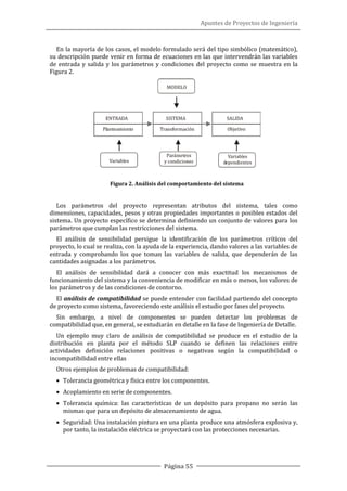 Apuntes de Proyectos de Ingeniería
Página 55
En la mayoría de los casos, el modelo formulado será del tipo simbólico (matemático),
su descripción puede venir en forma de ecuaciones en las que intervendrán las variables
de entrada y salida y los parámetros y condiciones del proyecto como se muestra en la
Figura 2.
Figura 2. Análisis del comportamiento del sistema
Los parámetros del proyecto representan atributos del sistema, tales como
dimensiones, capacidades, pesos y otras propiedades importantes o posibles estados del
sistema. Un proyecto específico se determina definiendo un conjunto de valores para los
parámetros que cumplan las restricciones del sistema.
El análisis de sensibilidad persigue la identificación de los parámetros críticos del
proyecto, lo cual se realiza, con la ayuda de la experiencia, dando valores a las variables de
entrada y comprobando los que toman las variables de salida, que dependerán de las
cantidades asignadas a los parámetros.
El análisis de sensibilidad dará a conocer con más exactitud los mecanismos de
funcionamiento del sistema y la conveniencia de modificar en más o menos, los valores de
los parámetros y de las condiciones de contorno.
El análisis de compatibilidad se puede entender con facilidad partiendo del concepto
de proyecto como sistema, favoreciendo este análisis el estudio por fases del proyecto.
Sin embargo, a nivel de componentes se pueden detectar los problemas de
compatibilidad que, en general, se estudiarán en detalle en la fase de Ingeniería de Detalle.
Un ejemplo muy claro de análisis de compatibilidad se produce en el estudio de la
distribución en planta por el método SLP cuando se definen las relaciones entre
actividades definición relaciones positivas o negativas según la compatibilidad o
incompatibilidad entre ellas
Otros ejemplos de problemas de compatibilidad:
• Tolerancia geométrica y física entre los componentes.
• Acoplamiento en serie de componentes.
• Tolerancia química: las características de un depósito para propano no serán las
mismas que para un depósito de almacenamiento de agua.
• Seguridad: Una instalación pintura en una planta produce una atmósfera explosiva y,
por tanto, la instalación eléctrica se proyectará con las protecciones necesarias.
 