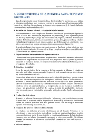 Apuntes de Proyectos de Ingeniería
Página 57
3. MICRO-ESTRUCTURA DE LA INGENIERÍA BÁSICA DE PLANTAS
INDUSTRIALES
Cuando se profundiza en un tipo concreto de diseño se observa que no se puede utilizar
la misma metodología en unos casos que en otros ya que aparecen diferencias apreciables
en su desarrollo. Por ello, se plantea la siguiente micro-estructura de la Ingeniería Básica
correspondiente a plantas industriales:
1. Recopilación de antecedentes y revisión de la información
Esta etapa se centra en la recopilación de toda la información generada por el proyecto
desde su inicio. Esta información, en posesión del promotor y/o de la ingeniería, puede
ser de muy distinto tipo: pliego de condiciones del proyecto, estudios de mercados,
estudios de localización, información económica y financiera, presupuestos y estudios
realizados por los proveedores; otros proyectos que traten aspectos coincidentes o de
interés, así como leyes, normas y reglamentos relacionados con el proyecto.
Se analiza toda esta información para determinar su fiabilidad y si es suficiente para
iniciar la Ingeniería Básica. Si no es así, se deben completar aquellas etapas del Estudio
Preliminar que sea necesario revisar.
2. Organización de las actividades de Ingeniería Básica
Con la información que suministra la “programación” establecida en la fase de Estudio
de Viabilidad, se planifican las actividades de la Ingeniería Básica, fijando el plazo de
ejecución, el equipo de trabajo, los responsables de llevar a cabo las distintas etapas y el
presupuesto del estudio.
3. Estudio de mercados
Según las características de la empresa y de los productos a fabricar el estudio de
mercados será más o menos complejo. En general, será conveniente que sea realizado
por una empresa especializada.
En esta fase, el estudio de mercados debe ser lo más fiable posible ya que servirá de
base para determinar la producción de la planta e influirá sobre la localización de la
industria. El estudio de mercados debe incluir un análisis detallado de los productos a
fabricar, la evolución de las ventas y las tendencias de los diseños, así como información
suficiente sobre las características de la competencia, con las cuotas de mercado que
ocupan las principales industrial del sector, centros de producción, mercados
exteriores, patentes en explotación, tecnologías utilizadas, ayudas fiscales y financieras,
etc.
4. Producción de la planta
Se analiza la información recogida del Estudio Preliminar y en el estudio de mercados y
se selecciona el producto o serie de productos a fabricar y su cantidad teniendo en
cuenta los factores variables que más pueden influir tales tecnologías existentes,
aspectos económicos y financieros, etc.
5. Selección del proceso y elaboración detallada
Se estudian los distintos procesos identificados en el Estudio Preliminar y se
seleccionará el más conveniente, teniendo en cuenta sus características tanto técnicas
como económicas. A partir de esta decisión, se constituye el diagrama de flujo detallado
y se determina un balance de materiales y energía lo más exacto posible. Ello obliga a
conocer los productos a fabricar en profundidad, conocimiento que suele aportar el
promotor.
6. Petición de ofertas
 