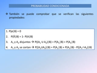 PROBABILIDAD CONDICIONADA
 También se puede comprobar que se verifican las siguientes
propiedades:
1. P(ø|B) = 0
2. P(Ā|B) = 1- P(A|B)
3. A1 y A2 disjuntos  P((A1 U A2)|B) = P(A1|B) + P(A2|B)
4. A1 y A2 se cortan  P((A1UA2)|B) = P(A1|B) + P(A2|B) - P((A1∩A2)|B)
 