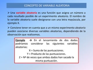  Una variable aleatoria es una función que asigna un número a
cada resultado posible de un experimento aleatorio. El nombre de
la variable aleatoria suele designarse con una letra mayúscula, por
ejemplo X.
 Conviene tener en cuenta que a un mismo experimento aleatorio
pueden asociarse diversas variables aleatorias, dependiendo de la
observación que realicemos.
CONCEPTO DE VARIABLE ALEATORIA
Ejemplo → En el lanzamiento de dos dados
podríamos considerar las siguientes variables
aleatorias:
X = Suma de las puntuaciones.
Y = Producto de las puntuaciones.
Z = Nº de veces que ambos dados han sacado la
misma puntuación.
 