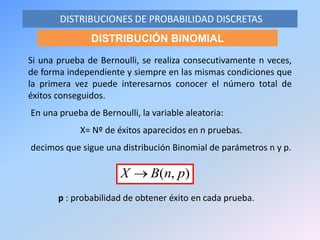 En una prueba de Bernoulli, la variable aleatoria:
X= Nº de éxitos aparecidos en n pruebas.
decimos que sigue una distribución Binomial de parámetros n y p.
DISTRIBUCIONES DE PROBABILIDAD DISCRETAS
DISTRIBUCIÓN BINOMIAL
Si una prueba de Bernoulli, se realiza consecutivamente n veces,
de forma independiente y siempre en las mismas condiciones que
la primera vez puede interesarnos conocer el número total de
éxitos conseguidos.
),( pnBX 
p : probabilidad de obtener éxito en cada prueba.
 
