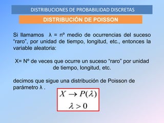 DISTRIBUCIONES DE PROBABILIDAD DISCRETAS
DISTRIBUCIÓN DE POISSON
Si llamamos λ = nº medio de ocurrencias del suceso
“raro”, por unidad de tiempo, longitud, etc., entonces la
variable aleatoria:
X= Nº de veces que ocurre un suceso “raro” por unidad
de tiempo, longitud, etc.
decimos que sigue una distribución de Poisson de
parámetro λ .
0
)(



PX
 