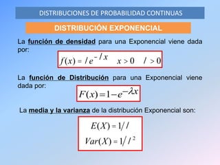 La función de densidad para una Exponencial viene dada
por:
DISTRIBUCIONES DE PROBABILIDAD CONTINUAS
DISTRIBUCIÓN EXPONENCIAL
xexF 1)(
La función de Distribución para una Exponencial viene
dada por:
f (x) = le-lx x > 0 l > 0
La media y la varianza de la distribución Exponencial son:
E(X) =1 l
Var(X) =1 l2
 