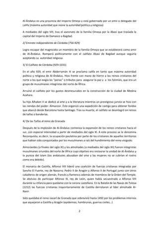 Al-Ándalus es una provincia del Imperio Omeya y está gobernada por un emir o delegado del 
califa (máxima autoridad que reúne la autoridad política y religiosa) 
A mediados del siglo VIII, tras el asesinato de la familia Omeya por la Abasí que traslada la 
capital del Imperio de Damasco a Bagdad. 
2/ Emirato independiente de Córdoba (756-929) 
Logra escapar del magnicidio un miembro de la familia Omeya que se establecerá como emir 
de Al-Ándalus. Romperá políticamente con el califato Abasí de Bagdad aunque seguiría 
aceptando su autoridad religiosa. 
2 
3/ El Califato de Córdoba (929-1031) 
En el año 929, el emir Abderramán III se proclama califa en tanto que máxima autoridad 
política y religiosa de Al-Ándalus. Hizo frente con mano de hierro a los reinos cristianos del 
norte a los que exigía las “parias” o tributos para asegurar la paz y a los fatimíes, que era un 
grupo de musulmanes integristas del norte de África. 
Arruinó el califato por los gastos desmesurados en la construcción de la ciudad de Medina 
Azahara. 
Su hijo Alhaken II se dedicó al arte y a la literatura mientras un prestigioso jurista se hizo con 
las riendas del poder: Almanzor. Éste organizó una expedición de castigo para obtener fondos 
que abarcó desde Barcelona hasta Santiago. Tras su muerte, el califato se desintegró en reinos 
de taifas o banderías. 
4/ De las Taifas al reino de Granada 
Después de la implosión de Al-Ándalus comienza la expansión de los reinos cristianos hacia el 
sur, con especial intensidad a partir de mediados del siglo XI. A este proceso se le denomina 
Reconquista, es decir, la ocupación paulatina por parte de los cristianos de aquellos territorios 
que habían sido conquistados por los musulmanes a raíz del hundimiento del reino visigodo. 
Almorávides (a finales del siglo XI) y los almohades (a mediados del siglo XII) fueron integristas 
musulmanes oriundos del norte de África cuyo objetivo era restaurar la unidad de Al-Ándalus y 
la pureza del Islam (los andalusíes abusaban del vino y las mujeres no se cubrían el rostro 
como era debido). 
El monarca de Castilla, Alfonso VIII lideró una coalición de fuerzas cristianas integradas por 
Sancho El Fuerte, rey de Navarra; Pedro II de Aragón y Alfonso II de Portugal junto con otros 
caballeros de origen alemán, francés y flamenco además de miembros de la Orden del Temple. 
Se abstuvo de participar Alfonso IX, rey de León, quien había secuestrado a Alfonso VIII 
durante su infancia para quedarse con la corona castellana. En la Batalla de las Navas de Tolosa 
(1212) las fuerzas cristianas mayoritariamente de Castilla derrotaron al líder almohade Al- 
Nasir. 
Sólo quedaba el reino nazarí de Granada que sobrevivió hasta 1492 por los problemas internos 
que aquejaron a Castilla y Aragón (epidemias, hambrunas, guerras civiles…) 
 
