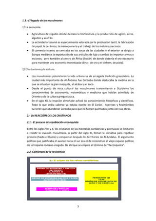 3 
1.3.- El legado de los musulmanes 
1/ La economía. 
 Agricultura de regadío donde destaca la horticultura y la producción de agrios, arroz, 
algodón y azafrán. 
 La actividad artesanal es especialmente valorada por la producción textil, la fabricación 
de papel, la cerámica, la marroquinería y el trabajo de los metales preciosos. 
 El comercio interno se centraba en los zocos de las ciudades y el exterior se dirigía a 
Europa mediante la exportación de sus artículos de lujo a cambio de importar armas y 
esclavos; pero también al centro de África (Sudán) de donde obtenía el oro necesario 
para mantener una economía monetizada (dinar, de oro y el dírhem, de plata). 
2/ El urbanismo y la cultura. 
 Los musulmanes potenciaron la vida urbana ya de arraigada tradición grecolatina. La 
ciudad más importante de Al-Ándalus fue Córdoba donde destacaba la medina en la 
que se situaban la gran mezquita, el alcázar y el zoco. 
 Desde el punto de vista cultural los musulmanes transmitieron a Occidente los 
conocimientos de astronomía, matemáticas y medicina que habían asimilado de 
Oriente y de la cultura griega clásica. 
 En el siglo XII, la invasión almohade asfixió los conocimientos filosóficos y científicos. 
Todo lo que debía saberse ya estaba escrito en El Corán. Averroes y Maimónides 
tuvieron que abandonar Córdoba para que no fueran quemados junto con sus obras. 
2.- LA REACCIÓN DE LOS CRISTIANOS 
2.1.- El proceso de repoblación-reconquista 
Entre los siglos VIII y X, los cristianos de las montañas cantábricas y pirenaicas se limitaron 
a resistir la invasión musulmana. A partir del siglo XI, toman la iniciativa para repoblar 
primero (hasta el Duero) y conquistar después los territorios de Al-Ándalus. El argumento 
político que justificaba el avance hacia el sur era el de reconstruir el viejo espacio político 
de la Hispania romano-visigoda. De ahí que se emplee el término de “Reconquista”. 
2.2. Comienzos de la resistencia 
1.- El origen de los reinos cantábricos 
REINO DE ASTURIAS Y GALICIA 
ALFONSO I 
ALFONSO II 
(SIGLOS VIII-IX) 
REINO DE ASTURIAS-GALICIA Y LEÓN 
ALFONSO III (854) 
REINO DE CASTILLA 
FERNANDO I (1035) 
FERNANDO III 
1230 
UNIÓN DE LOS REINOS DE 
LEÓN Y DE CASTILLA 
 