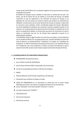 siendo rey de Castilla Alfonso XI. Los alaveses exigieron al rey que la provincia no fuera 
enajenada nunca jamás. 
b/ VIZCAYA se incorpora como a Castilla en 1355 como un señorío del rey Juan I. De 
hecho, uno de los títulos del rey de Castilla es el de Señor de Vizcaya. Un detalle 
importante es que las apelaciones a los tribunales de justicia de Vizcaya no se 
agotaban ahí, sino que existía una instancia superior que estaba en la chancillería de 
Valladolid. Las discusiones de las Juntas Generales de Vizcaya se llevaban a cabo tanto 
en vascuence como castellano, ambas consideradas lenguas de Vizcaya. Manejaban 
con tanta propiedad el castellano que numerosos vizcaínos ocupaban puestos en las 
notarias y en la administración de justicia del reino de Castilla. Su predominio era tal 
que en un pasaje de El Quijote, un vizcaíno dice que quiere ser funcionario a lo que le 
replica su interlocutor que por ser de Vizcaya tiene asegurado el puesto en la 
administración castellana. 
c/ GUIPÚZCOA. Desde el siglo XI existía una unión laxa con Castilla y se hace definitiva 
con el reinado de Alfonso VIII. Los guipuzcoanos que tampoco deseaban ser parte del 
reino de Navarra, se autodenominaron “castellanos” con orgullo, los “castellanos de 
Guipúzcoa”. En 1464 la Junta General de Guipúzcoa hizo jurar al rey castellano Enrique 
IV, el Impotente, que nunca enajenaría ni siquiera una parte de Guipúzcoa ni que la 
separaría de Castilla aunque tuviera dispensa papal (autorización del papa de Roma) 
3.- LA REPOBLACIÓN DE LOS TERRITORIOS CONQUISTADOS 
6 
► REPOBLACIÓN: Ocupación de tierras … 
1. que se habían mantenido deshabitadas 
2. que los reyes cristianos habían conquistado a los musulmanes. 
► Las tierras conquistadas pertenecen al REY que las entrega a: 
1. Nobles 
2. Órdenes Militares (La del Temple, Hospitalarios, de Calatrava) 
3. Campesinos que combinan la espada y el arado. 
► CARTA DE POBLAMIENTO es un documento en virtud del cual la corona otorga 
libertades para atraer a los colonos a la peligrosa frontera con los musulmanes. 
► A esas “libertades” se les llama también “derechos” o “fueros” 
► ¿En qué consisten esos “FUEROS” ? 
1. Libertad personal 
2. Exención de impuestos 
3. Permiso de comercio 
 