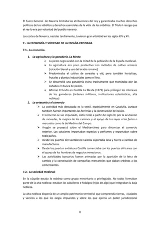 El Fuero General de Navarra limitaba las atribuciones del rey y garantizaba muchos derechos 
políticos de los súbditos y derechos esenciales de la vida de los súbditos. El Título I recoge que 
el rey lo era por voluntad del pueblo navarro. 
Las cortes de Navarra, nacidas tardíamente, tuvieron gran vitalidad en los siglos XIV y XV. 
7.- LA ECONOMÍA Y SOCIEDAD DE LA ESPAÑA CRISTIANA 
8 
7.1.- La economía. 
1. La agricultura y la ganadería. La Mesta 
 La peste negra acabó con la mitad de la población de la España medieval. 
 La agricultura era poco productiva con métodos de cultivo arcaicos 
(rotación bienal y uso del arado romano) 
 Predominaba el cultivo de cereales y vid, pero también hortalizas, 
frutales y plantas industriales como el lino. 
 Se desarrolló una ganadería ovina trashumante que transitaba por las 
cañadas en busca de pastos. 
 Alfonso X fundó en Castilla La Mesta (1273) para proteger los intereses 
de los ganaderos (órdenes militares, instituciones eclesiásticas, alta 
nobleza) 
2. La artesanía y el comercio 
 La actividad más destacada es la textil, especialmente en Cataluña, aunque 
también fueron importantes las ferrerías y la construcción de navíos. 
 El comercio se vio impulsado, sobre todo a partir del siglo XI, por la acuñación 
de monedas, la mejora de los caminos y el apoyo de los reyes a las ferias o 
mercados como la de Medina del Campo. 
 Aragón se proyectó sobre el Mediterráneo para dinamizar el comercio 
exterior. Los catalanes importaban especias y perfumes y exportaban sobre 
todo paños. 
 Desde los puertos del Cantábrico Castilla exportaba lana y hierro a cambio de 
manufacturas. 
 Desde los puertos andaluces Castilla comerciaba con los puertos africanos con 
el apoyo de los hombres de negocios venecianos. 
 Las actividades bancarias fueron animadas por la aparición de la letra de 
cambio y la constitución de compañías mercantiles que daban créditos a los 
comerciantes. 
7.2.- La sociedad medieval 
En la cúspide estaba la nobleza como grupo minoritario y privilegiado. No todos formaban 
parte de la alta nobleza: estaban los caballeros e hidalgos (hijos de algo) que integraban la baja 
nobleza. 
La alta nobleza disponía de un amplio patrimonio territorial que comprendía tierras, ciudades 
y vecinos a los que les exigía impuestos y sobre los que ejercía un poder jurisdiccional 
 