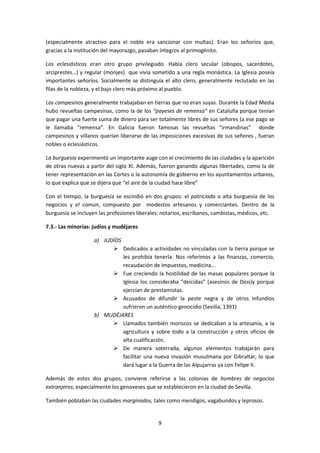 (especialmente atractivo para el noble era sancionar con multas). Eran los señoríos que, 
gracias a la institución del mayorazgo, pasaban íntegros al primogénito. 
Los eclesiásticos eran otro grupo privilegiado. Había clero secular (obispos, sacerdotes, 
arciprestes…) y regular (monjes) que vivía sometido a una regla monástica. La Iglesia poseía 
importantes señoríos. Socialmente se distinguía el alto clero, generalmente reclutado en las 
filas de la nobleza, y el bajo clero más próximo al pueblo. 
Los campesinos generalmente trabajaban en tierras que no eran suyas. Durante la Edad Media 
hubo revueltas campesinas, como la de los “payeses de remensa” en Cataluña porque tenían 
que pagar una fuerte suma de dinero para ser totalmente libres de sus señores (a ese pago se 
le llamaba “remensa”. En Galicia fueron famosas las revueltas “irmandinas” donde 
campesinos y villanos querían liberarse de las imposiciones excesivas de sus señores , fueran 
nobles o eclesiásticos. 
La burguesía experimentó un importante auge con el crecimiento de las ciudades y la aparición 
de otras nuevas a partir del siglo XI. Además, fueron ganando algunas libertades, como la de 
tener representación en las Cortes o la autonomía de gobierno en los ayuntamientos urbanos, 
lo que explica que se dijera que “el aire de la ciudad hace libre” 
Con el tiempo, la burguesía se escindió en dos grupos: el patriciado o alta burguesía de los 
negocios y el común, compuesto por modestos artesanos y comerciantes. Dentro de la 
burguesía se incluyen las profesiones liberales: notarios, escribanos, cambistas, médicos, etc. 
9 
7.3.- Las minorías: judíos y mudéjares 
a) JUDÍOS 
 Dedicados a actividades no vinculadas con la tierra porque se 
les prohibía tenerla. Nos referimos a las finanzas, comercio, 
recaudación de impuestos, medicina… 
 Fue creciendo la hostilidad de las masas populares porque la 
Iglesia los consideraba “deicidas” (asesinos de Dios)y porque 
ejercían de prestamistas. 
 Acusados de difundir la peste negra y de otros infundios 
sufrieron un auténtico genocidio (Sevilla, 1391) 
b) MUDÉJARES 
 Llamados también moriscos se dedicaban a la artesanía, a la 
agricultura y sobre todo a la construcción y otros oficios de 
alta cualificación. 
 De manera soterrada, algunos elementos trabajarán para 
facilitar una nueva invasión musulmana por Gibraltar, lo que 
dará lugar a la Guerra de las Alpujarras ya con Felipe II. 
Además de estos dos grupos, conviene referirse a las colonias de hombres de negocios 
extranjeros, especialmente los genoveses que se establecieron en la ciudad de Sevilla. 
También poblaban las ciudades marginados, tales como mendigos, vagabundos y leprosos. 
 