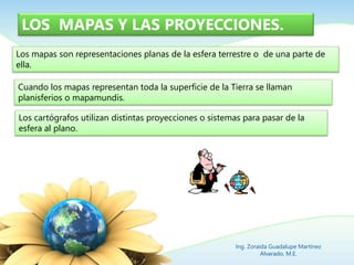 LOS MAPAS Y LAS PROYECCIONES.
Los mapas son representaciones planas de la esfera terrestre o de una parte de
ella.
Cuando los mapas representan toda la superficie de la Tierra se llaman
planisferios o mapamundis.
Los cartógrafos utilizan distintas proyecciones o sistemas para pasar de la
esfera al plano.
Ing. Zoraida Guadalupe Martínez
Alvarado, M.E.
 