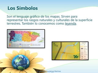 Los Símbolos
Son el lenguaje gráfico de los mapas. Sirven para
representar los rasgos naturales y culturales de la superficie
terrestres. También lo conocemos como leyenda.
Ing. Zoraida Guadalupe Martínez
 