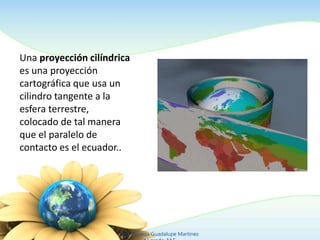 Una proyección cilíndrica
es una proyección
cartográfica que usa un
cilindro tangente a la
esfera terrestre,
colocado de tal manera
que el paralelo de
contacto es el ecuador..
Ing. Zoraida Guadalupe Martínez
 