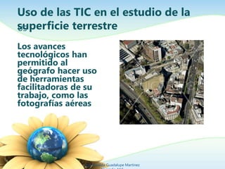 Uso de las TIC en el estudio de la
superficie terrestre
Los avances
tecnológicos han
permitido al
geógrafo hacer uso
de herramientas
facilitadoras de su
trabajo, como las
fotografías aéreas
Ing. Zoraida Guadalupe Martínez
US
 