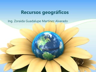 Recursos geográficos 
Ing. Zoraida Guadalupe Martínez Alvarado 
 
