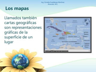 Los mapas 
Ing. Zoraida Guadalupe Martínez 
Llamados también 
cartas geográficas 
son representaciones 
gráficas de la 
superficie de un 
lugar 
Alvarado, M.E. 
 