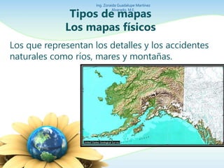 Ing. Zoraida Guadalupe Martínez 
Alvarado, M.E. 
Tipos de mapas 
Los mapas físicos 
Los que representan los detalles y los accidentes 
naturales como ríos, mares y montañas. 
 