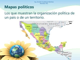 Ing. Zoraida Guadalupe Martínez 
Alvarado, M.E. 
Mapas políticos 
Los que muestran la organización política de 
un país o de un territorio. 
 