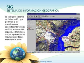SIG 
SISTEMA DE INFORMACION GEOGRAFICA 
Ing. Zoraida Guadalupe Martínez 
Alvarado, M.E. 
es cualquier sistema 
de información que 
permiten a los 
usuarios crear 
consultas interactivas, 
analizar información 
espacial, editar datos, 
mapas y presentar los 
resultados de todas 
estas operaciones. 
 