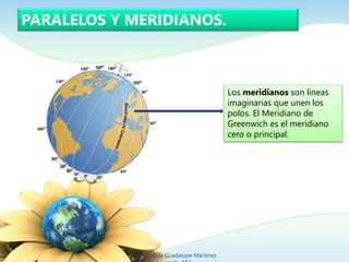 PARALELOS Y MERIDIANOS. 
Los meridianos son líneas 
imaginarias que unen los 
polos. El Meridiano de 
Greenwich es el meridiano 
cero o principal. 
Ing. Zoraida Guadalupe Martínez 
Alvarado, M.E. 
 
