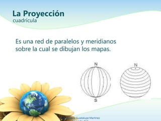 La Proyección 
cuadrícula 
Es una red de paralelos y meridianos 
sobre la cual se dibujan los mapas. 
Ing. Zoraida Guadalu...
