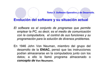 Tema 3: Software Operativo y de Desarrollo. 
Evolución del software y su situación actual 
El software es el conjunto de programas que permite 
emplear la PC, es decir, es el medio de comunicación 
con la computadora, el control de sus funciones y su 
programación para la solución de diversos problemas. 
En 1946 John Von Neuman, miembro del grupo del 
desarrollo de la ENIAC, pensó que las instrucciones 
podían almacenarse en la computadora junto con los 
datos; a ello lo llamó programa almacenado o 
concepto de Von Neumann. 
 