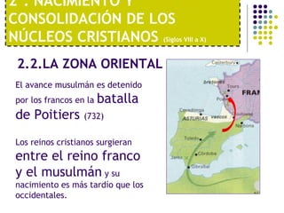 2º. NACIMIENTO Y 
CONSOLIDACIÓN DE LOS 
NÚCLEOS CRISTIANOS (Siglos VIII a X) 
2.2.LA ZONA ORIENTAL 
El avance musulmán es detenido 
por los francos en la batalla 
de Poitiers (732) 
Los reinos cristianos surgieran 
entre el reino franco 
y el musulmán y su 
nacimiento es más tardío que los 
occidentales. 
 