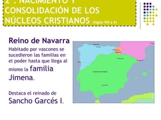 2º. NACIMIENTO Y 
CONSOLIDACIÓN DE LOS 
NÚCLEOS CRISTIANOS (Siglos VIII a X) 
Reino de Navarra 
Habitado por vascones se 
sucedieron las familias en 
el poder hasta que llega al 
mismo la familia 
Jimena. 
Destaca el reinado de 
Sancho Garcés I. 
 