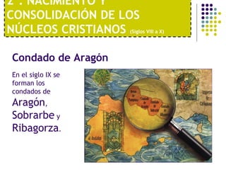 2º. NACIMIENTO Y 
CONSOLIDACIÓN DE LOS 
NÚCLEOS CRISTIANOS (Siglos VIII a X) 
Condado de Aragón 
En el siglo IX se 
forman los 
condados de 
Aragón, 
Sobrarbe y 
Ribagorza. 
 