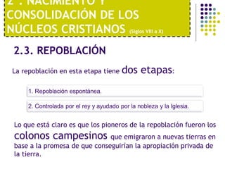 2º. NACIMIENTO Y 
CONSOLIDACIÓN DE LOS 
NÚCLEOS CRISTIANOS (Siglos VIII a X) 
2.3. REPOBLACIÓN 
La repoblación en esta etapa tiene dos etapas: 
Lo que está claro es que los pioneros de la repoblación fueron los 
colonos campesinos que emigraron a nuevas tierras en 
base a la promesa de que conseguirían la apropiación privada de 
la tierra. 
 