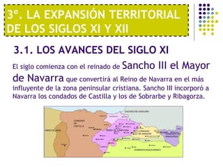 3º. LA EXPANSIÓN TERRITORIAL 
DE LOS SIGLOS XI Y XII 
3.1. LOS AVANCES DEL SIGLO XI 
El siglo comienza con el reinado de Sancho III el Mayor 
de Navarra que convertirá al Reino de Navarra en el más 
influyente de la zona peninsular cristiana. Sancho III incorporó a 
Navarra los condados de Castilla y los de Sobrarbe y Ribagorza. 
 