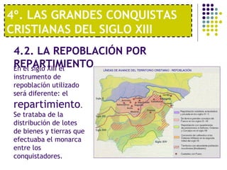4º. LAS GRANDES CONQUISTAS 
CRISTIANAS DEL SIGLO XIII 
4.2. LA REPOBLACIÓN POR 
REPARTIMIENTO En el siglo XIII el 
instrumento de 
repoblación utilizado 
será diferente: el 
repartimiento. 
Se trataba de la 
distribución de lotes 
de bienes y tierras que 
efectuaba el monarca 
entre los 
conquistadores. 
 