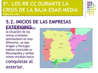 5º. LOS RR CC DURANTE LA 
CRISIS DE LA BAJA EDAD MEDIA 
(Siglos XIV y XV) 
5.2. INICIOS DE LAS EMPRESAS 
EEnX laT BEajRa IEOdaRd EMSedia 
la situación de los 
reinos cristianos 
peninsulares es muy 
diferente, ya que 
Aragón y Portugal 
habían concluido su 
Reconquista y ambos 
reinos miraban hacia 
conquistas al 
exterior. 
 