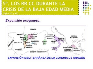 5º. LOS RR CC DURANTE LA 
CRISIS DE LA BAJA EDAD MEDIA 
(Siglos XIV y XV) 
Expansión aragonesa. 
 
