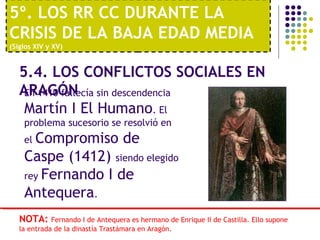 5º. LOS RR CC DURANTE LA 
CRISIS DE LA BAJA EDAD MEDIA 
(Siglos XIV y XV) 
5.4. LOS CONFLICTOS SOCIALES EN 
AERn 1A4G10Ó faNllecía sin descendencia 
Martín I El Humano. El 
problema sucesorio se resolvió en 
el Compromiso de 
Caspe (1412) siendo elegido 
rey Fernando I de 
Antequera. 
NOTA: Fernando I de Antequera es hermano de Enrique II de Castilla. Ello supone 
la entrada de la dinastía Trastámara en Aragón. 
 