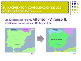 2º. NACIMIENTO Y CONSOLIDACIÓN DE LOS 
NÚCLEOS CRISTIANOS (Siglos VIII a X) 
1º. UNA ECONOMÍA MODERNA 
Los sucesores de Pelayo, Alfonso I y Alfonso II, 
ampliaron el reino hacia el Oeste y el Este: 
722 830 
 