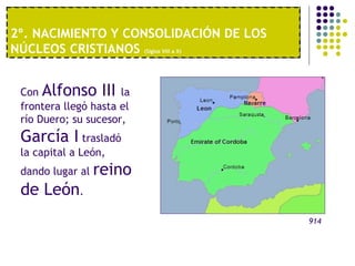 2º. NACIMIENTO Y CONSOLIDACIÓN DE LOS 
NÚCLEOS CRISTIANOS (Siglos VIII a X) 
1º. UNA ECONOMÍA MODERNA 
Con Alfonso III la 
frontera llegó hasta el 
río Duero; su sucesor, 
García I trasladó 
la capital a León, 
dando lugar al reino 
de León. 
914 
 