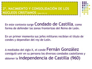 2º. NACIMIENTO Y CONSOLIDACIÓN DE LOS 
NÚCLEOS CRISTIANOS (Siglos VIII a X) 
1º. UNA ECONOMÍA MODERNA 
En este contexto surge Condado de Castilla, como 
forma de defender las zonas fronterizas del Reino de León. 
En un primer momento sus jefes militares recibían el título de 
condes y dependían del rey de León. 
A mediados del siglo X, el conde Fernán González 
consiguió unir en su persona los diversos condados castellanos y 
obtener la independencia de Castilla (960) 
 