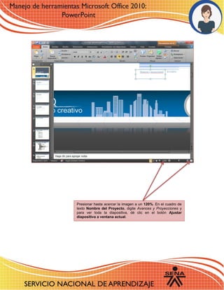 6 
12 
Presionar hasta acercar la imagen a un 120%. En el cuadro de texto Nombre del Proyecto, digite Avances y Proyecciones y para ver toda la diapositiva, dé clic en el botón Ajustar diapositiva a ventana actual. 
 