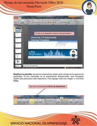 Modificar la plantilla: las demás diapositivas deben tener el logo de la agencia de publicidad. Si son insertadas en la presentación directamente, será necesario repetir este paso para cada diapositiva. Para agregar sólo una imagen, ir a la ficha Vista. 
21 
66 
Dé clic en la diapositiva número 2 del panel lateral. 
Dar clic en la herramienta Patrón de diapositivas. 
 