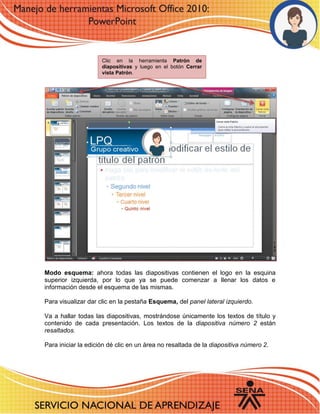 Modo esquema: ahora todas las diapositivas contienen el logo en la esquina superior izquierda, por lo que ya se puede comenzar a llenar los datos e información desde el esquema de las mismas. 
Para visualizar dar clic en la pestaña Esquema, del panel lateral izquierdo. 
Va a hallar todas las diapositivas, mostrándose únicamente los textos de título y contenido de cada presentación. Los textos de la diapositiva número 2 están resaltados. 
Para iniciar la edición dé clic en un área no resaltada de la diapositiva número 2. 
Clic en la herramienta Patrón de diapositivas y luego en el botón Cerrar vista Patrón. 
 