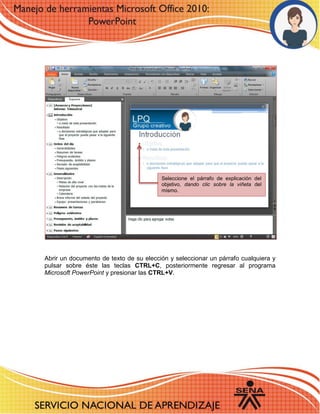 8 
Abrir un documento de texto de su elección y seleccionar un párrafo cualquiera y pulsar sobre éste las teclas CTRL+C, posteriormente regresar al programa Microsoft PowerPoint y presionar las CTRL+V. 
Seleccione el párrafo de explicación del objetivo, dando clic sobre la viñeta del mismo. 
 