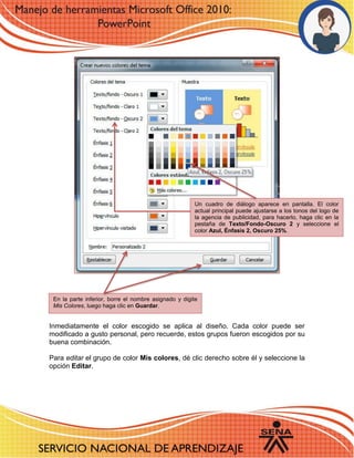 3 
Inmediatamente el color escogido se aplica al diseño. Cada color puede ser modificado a gusto personal, pero recuerde, estos grupos fueron escogidos por su buena combinación. 
Para editar el grupo de color Mis colores, dé clic derecho sobre él y seleccione la opción Editar. 
Un cuadro de diálogo aparece en pantalla. El color actual principal puede ajustarse a los tonos del logo de la agencia de publicidad, para hacerlo, haga clic en la pestaña de Texto/Fondo-Oscuro 2 y seleccione el color Azul, Énfasis 2, Oscuro 25%. 
En la parte inferior, borre el nombre asignado y digite Mis Colores, luego haga clic en Guardar. 
 