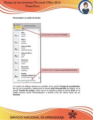 Personalizar un estilo de fuente 
Un cuadro de diálogo aparece en pantalla, de la opción Fuente de encabezado, dar clic en la pestaña y seleccionar la fuente Arial Unicode MS del listado, en la opción Fuente de cuerpo, hacer clic en la pestaña y elegir la fuente Arial; en la casilla nombre, borrar Personalizado1 y escribir LPQ, por último hacer clic en Guardar. 
Dé clic sobre la herramienta Fuentes. 
Posteriormente en Crear nuevas fuentes del tema. 
 