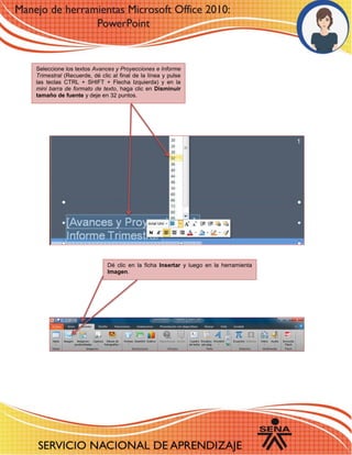 3 
63 – 4 
Seleccione los textos Avances y Proyecciones e Informe Trimestral (Recuerde, dé clic al final de la línea y pulse las teclas CTRL + SHIFT + Flecha Izquierda) y en la mini barra de formato de texto, haga clic en Disminuir tamaño de fuente y deje en 32 puntos. 
Dé clic en la ficha Insertar y luego en la herramienta Imagen. 
 