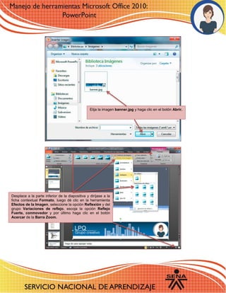 6 
Elija la imagen banner.jpg y haga clic en el botón Abrir. 
Desplace a la parte inferior de la diapositiva y diríjase a la ficha contextual Formato, luego dé clic en la herramienta Efectos de la Imagen, seleccione la opción Reflexión y del grupo Variaciones de reflejo, escoja la opción Reflejo Fuerte, conmovedor y por último haga clic en el botón Acercar de la Barra Zoom. 
 