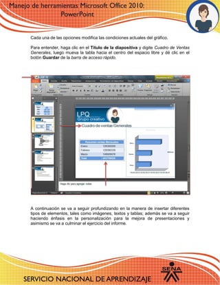 Cada una de las opciones modifica las condiciones actuales del gráfico. 
Para entender, haga clic en el Título de la diapositiva y digite Cuadro de Ventas Generales, luego mueva la tabla hacia el centro del espacio libre y dé clic en el botón Guardar de la barra de acceso rápido. 
A continuación se va a seguir profundizando en la manera de insertar diferentes tipos de elementos, tales como imágenes, textos y tablas; además se va a seguir haciendo énfasis en la personalización para la mejora de presentaciones y asimismo se va a culminar el ejercicio del informe. 
 