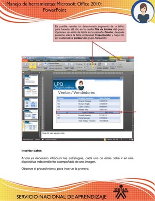 Insertar datos 
Ahora es necesario introducir las estrategias, cada una de éstas debe ir en una diapositiva independiente acompañada de una imagen. 
Observe el procedimiento para insertar la primera. 
Es posible resaltar un determinado segmento de la tabla, para hacerlo, dé clic en la casilla Fila de totales del grupo Opciones de estilo de tabla en la pestaña Diseño, después presione sobre la ficha contextual Presentación y haga clic en la alternativa Centrar del grupo Alineación. 
 