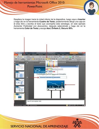 Desplace la imagen hacia la mitad inferior de la diapositiva, luego vaya a Insertar y haga clic en la herramienta Cuadro de Texto; posteriormente dibuje una caja en el área libre y escriba el texto que acompaña esta estrategia, en este ejemplo Aumentar Publicidad con descuentos, después selecciónelo y haga clic en la herramienta Color de Texto y escoja Azul, Énfasis 2, Oscuro 50%. 
 