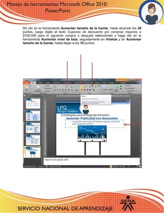 Dé clic en la herramienta Aumentar tamaño de la fuente, hasta alcanzar los 28 puntos, luego digite el texto Cupones de descuento por compras mayores a $150.000 para la siguiente compra y después selecciónelo y haga clic en la herramienta Aumentar nivel de lista, seguidamente en Viñetas y en Aumentar tamaño de la fuente, hasta llegar a los 18 puntos. 
10 - 11 
6 
12 
 